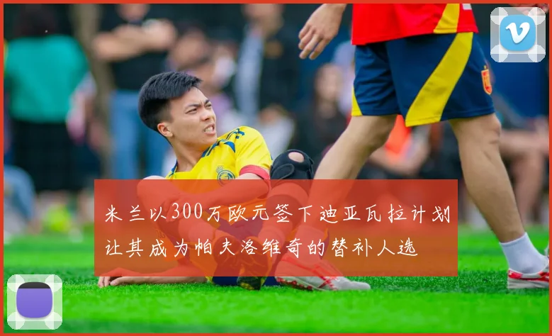 米兰以300万欧元签下迪亚瓦拉计划让其成为帕夫洛维奇的替补人选