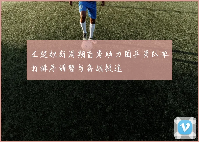 王楚钦新周期首秀助力国乒男队单打排序调整与备战提速