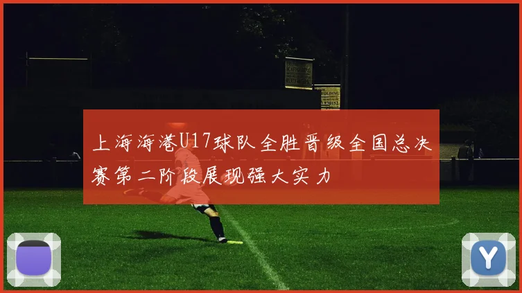上海海港U17球队全胜晋级全国总决赛第二阶段展现强大实力