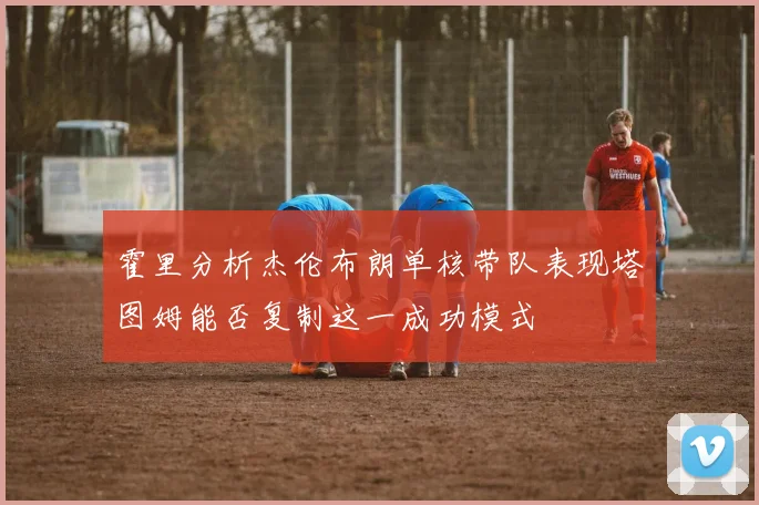霍里分析杰伦布朗单核带队表现塔图姆能否复制这一成功模式