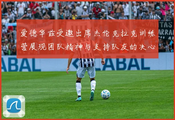 爱德华兹受邀出席杰伦克拉克训练营展现团队精神与支持队友的决心