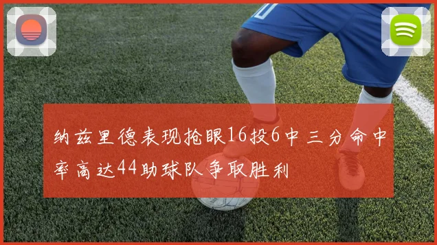 纳兹里德表现抢眼16投6中三分命中率高达44助球队争取胜利