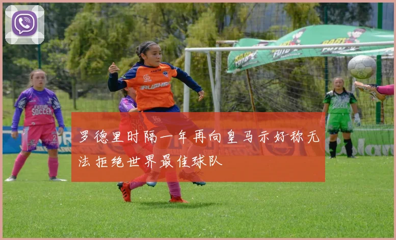 罗德里时隔一年再向皇马示好称无法拒绝世界最佳球队