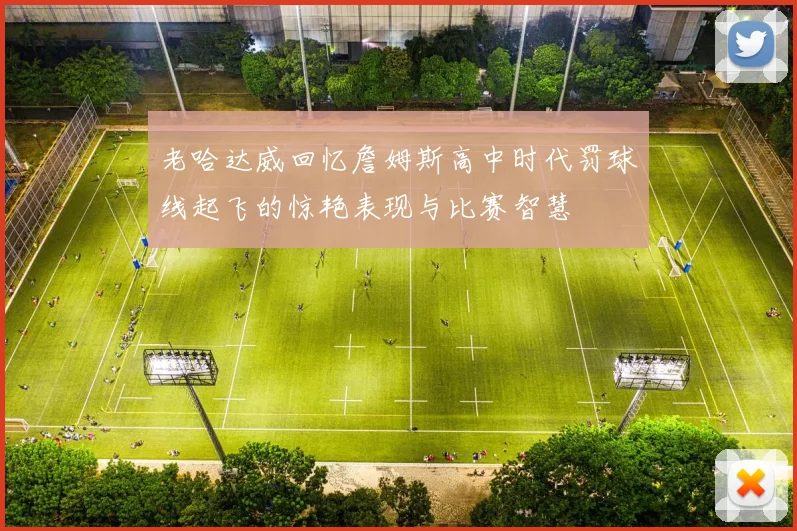 老哈达威回忆詹姆斯高中时代罚球线起飞的惊艳表现与比赛智慧